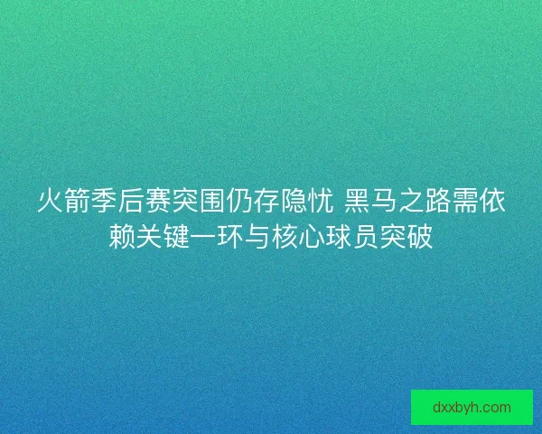 火箭季后赛突围仍存隐忧 黑马之路需依赖关键一环与核心球员突破