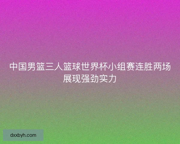 中国男篮三人篮球世界杯小组赛连胜两场展现强劲实力