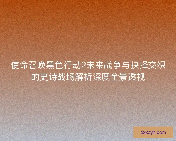使命召唤黑色行动2未来战争与抉择交织的史诗战场解析深度全景透视 使命召唤黑色行动2未来战争与抉择交织的史诗战场解析深度全景透视