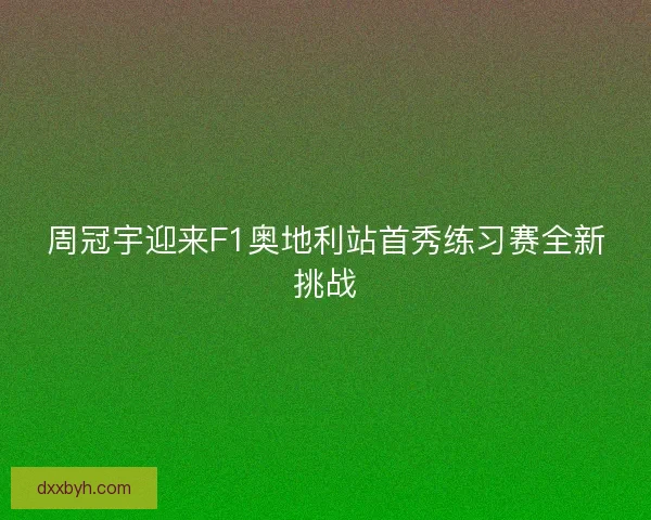 周冠宇迎来F1奥地利站首秀练习赛全新挑战