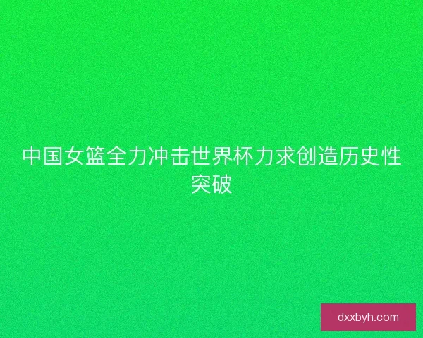 中国女篮全力冲击世界杯力求创造历史性突破 中国女篮全力冲击世界杯力求创造历史性突破