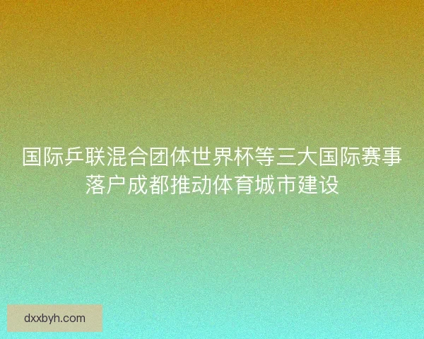 国际乒联混合团体世界杯等三大国际赛事落户成都推动体育城市建设 国际乒联混合团体世界杯等三大国际赛事落户成都推动体育城市建设