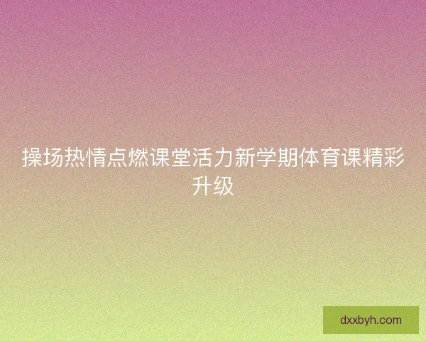 操场热情点燃课堂活力新学期体育课精彩升级 操场热情点燃课堂活力新学期体育课精彩升级