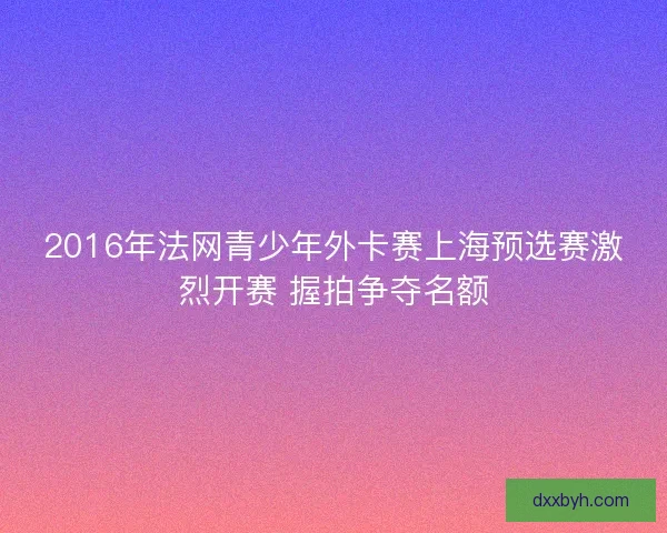 2016年法网青少年外卡赛上海预选赛激烈开赛 握拍争夺名额 2016年法网青少年外卡赛上海预选赛激烈开赛 握拍争夺名额