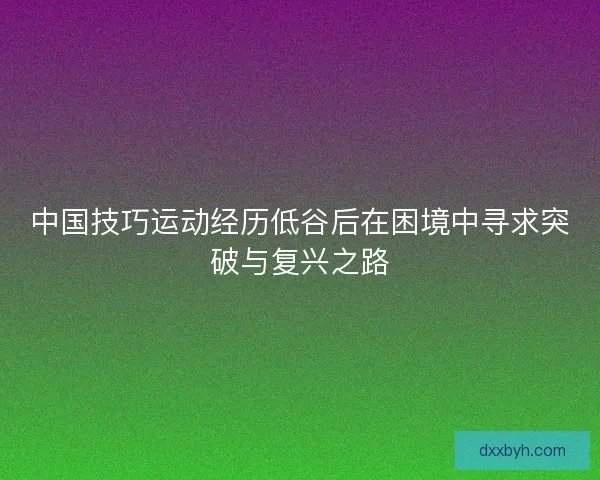 中国技巧运动经历低谷后在困境中寻求突破与复兴之路