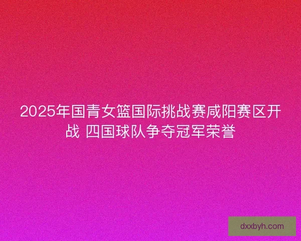 2025年国青女篮国际挑战赛咸阳赛区开战 四国球队争夺冠军荣誉