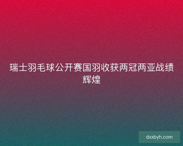 瑞士羽毛球公开赛国羽收获两冠两亚战绩辉煌