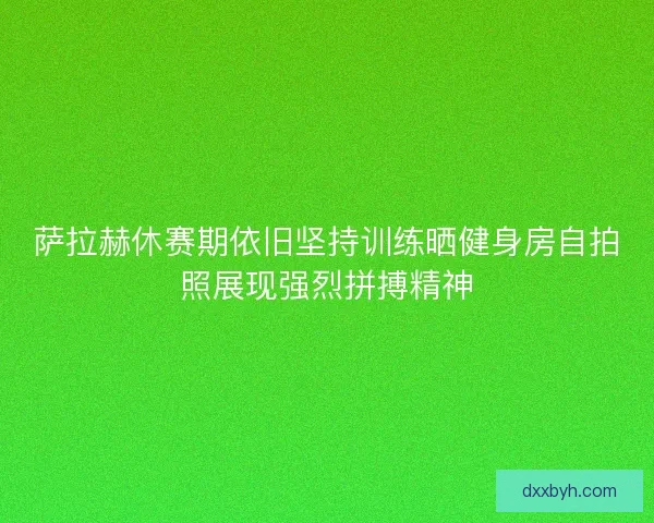 萨拉赫休赛期依旧坚持训练晒健身房自拍照展现强烈拼搏精神 萨拉赫休赛期依旧坚持训练晒健身房自拍照展现强烈拼搏精神
