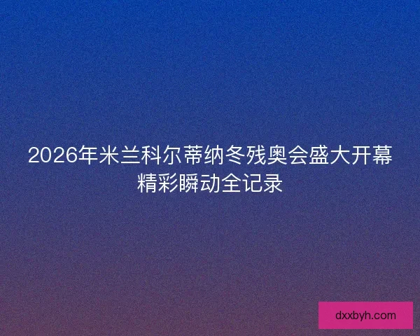 2026年米兰科尔蒂纳冬残奥会盛大开幕精彩瞬动全记录