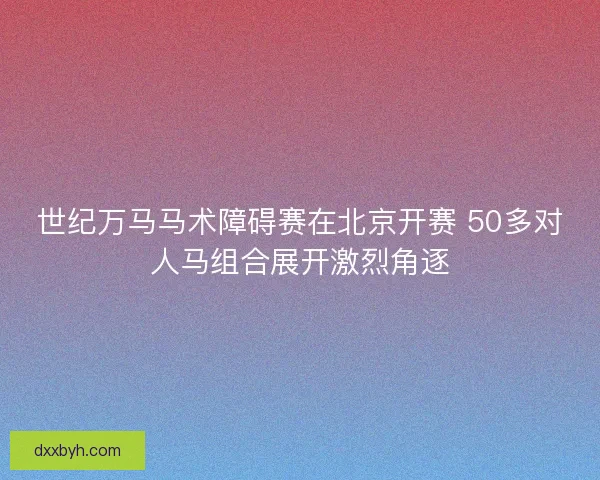 世纪万马马术障碍赛在北京开赛 50多对人马组合展开激烈角逐