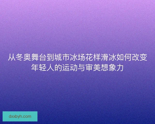 从冬奥舞台到城市冰场花样滑冰如何改变年轻人的运动与审美想象力 从冬奥舞台到城市冰场花样滑冰如何改变年轻人的运动与审美想象力