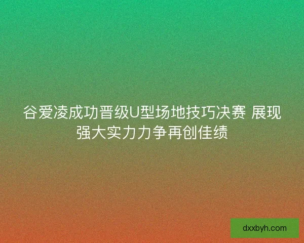 谷爱凌成功晋级U型场地技巧决赛 展现强大实力力争再创佳绩