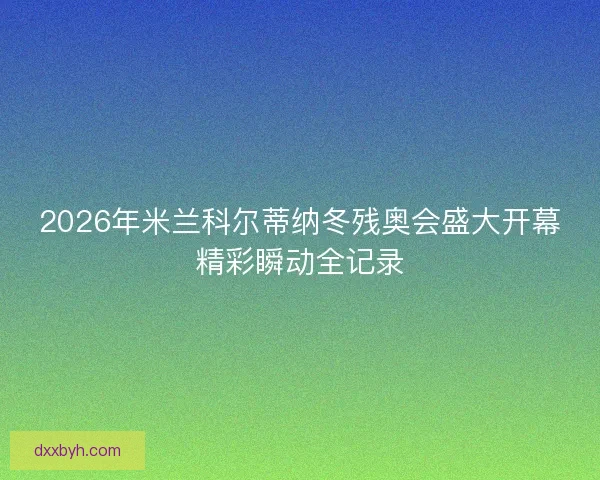 2026年米兰科尔蒂纳冬残奥会盛大开幕精彩瞬动全记录