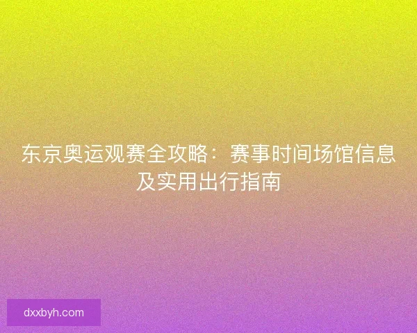 东京奥运观赛全攻略：赛事时间场馆信息及实用出行指南