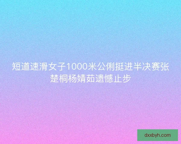 短道速滑女子1000米公俐挺进半决赛张楚桐杨婧茹遗憾止步
