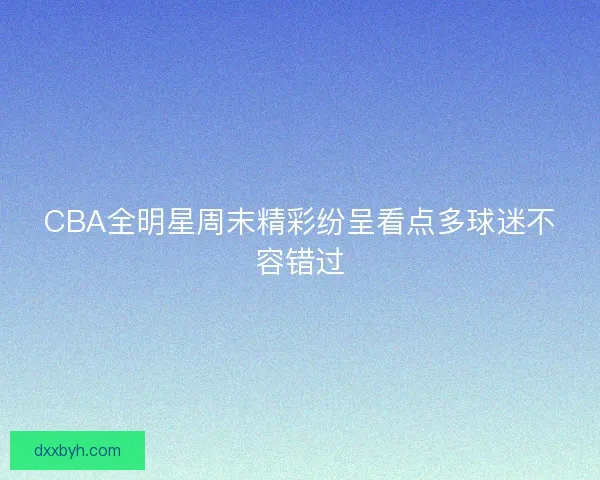 CBA全明星周末精彩纷呈看点多球迷不容错过 CBA全明星周末精彩纷呈看点多球迷不容错过