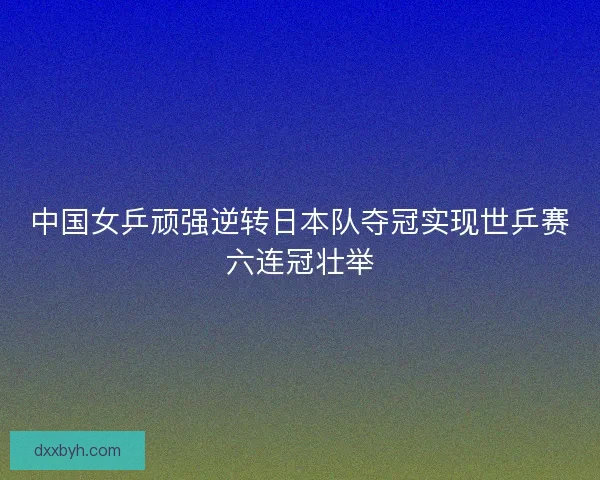 中国女乒顽强逆转日本队夺冠实现世乒赛六连冠壮举 中国女乒顽强逆转日本队夺冠实现世乒赛六连冠壮举